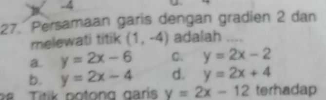 -4
27. Persamaan garis dengan gradien 2 dan
melewati titik (1,-4) adalah ....
a. y=2x-6 C. y=2x-2
b. y=2x-4 d. y=2x+4
28 Titik potong garís y=2x-12 terhadap