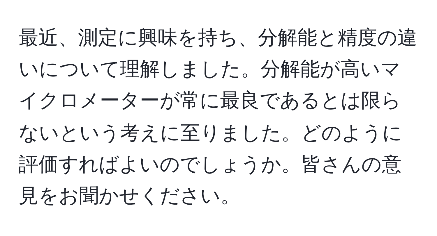 最近、測定に興味を持ち、分解能と精度の違いについて理解しました。分解能が高いマイクロメーターが常に最良であるとは限らないという考えに至りました。どのように評価すればよいのでしょうか。皆さんの意見をお聞かせください。