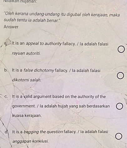 Niaikán Kujānán:
"Oleh kerana undang-undang itu digubal oleh kerajaan, maka
sudah tentu ia adalah benar."
Answer
a It is an appeal to authority fallacy. / la adalah falasi
rayuan autoriti.
b. It is a false dichotomy fallacy. / la adalah falasi
dikotomi salah.
c. It is a valid argument based on the authority of the
government. / la adalah hujah yang sah berdasarkan
kuasa kerajaan.
It is a begging the question fallacy. / la adalah falasi
anggapan konklusi.