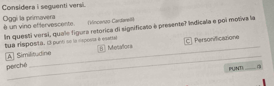 Considera i seguenti versi.
Oggi la primavera
è un vino effervescente. (Vincenzo Cardarelli)
In questi versi, quale figura retorica di significato è presente? Indicala e poi motiva la
tua risposta. (3 punti se la risposta è esatta)
_
A Similitudine B Metafora Personificazione
perché
PUNTI _/3