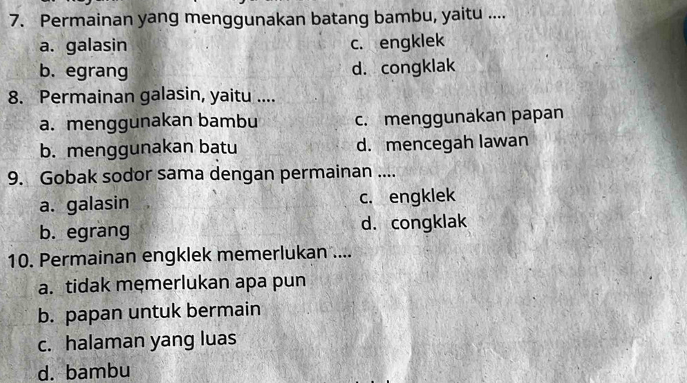 Permainan yang menggunakan batang bambu, yaitu ....
a. galasin c. engklek
b. egrang d. congklak
8. Permainan galasin, yaitu ....
a. menggunakan bambu c. menggunakan papan
b. menggunakan batu d. mencegah lawan
9. Gobak sodor sama dengan permainan ....
a. galasin c. engklek
b. egrang d. congklak
10. Permainan engklek memerlukan ....
a. tidak memerlukan apa pun
b. papan untuk bermain
c. halaman yang luas
d. bambu