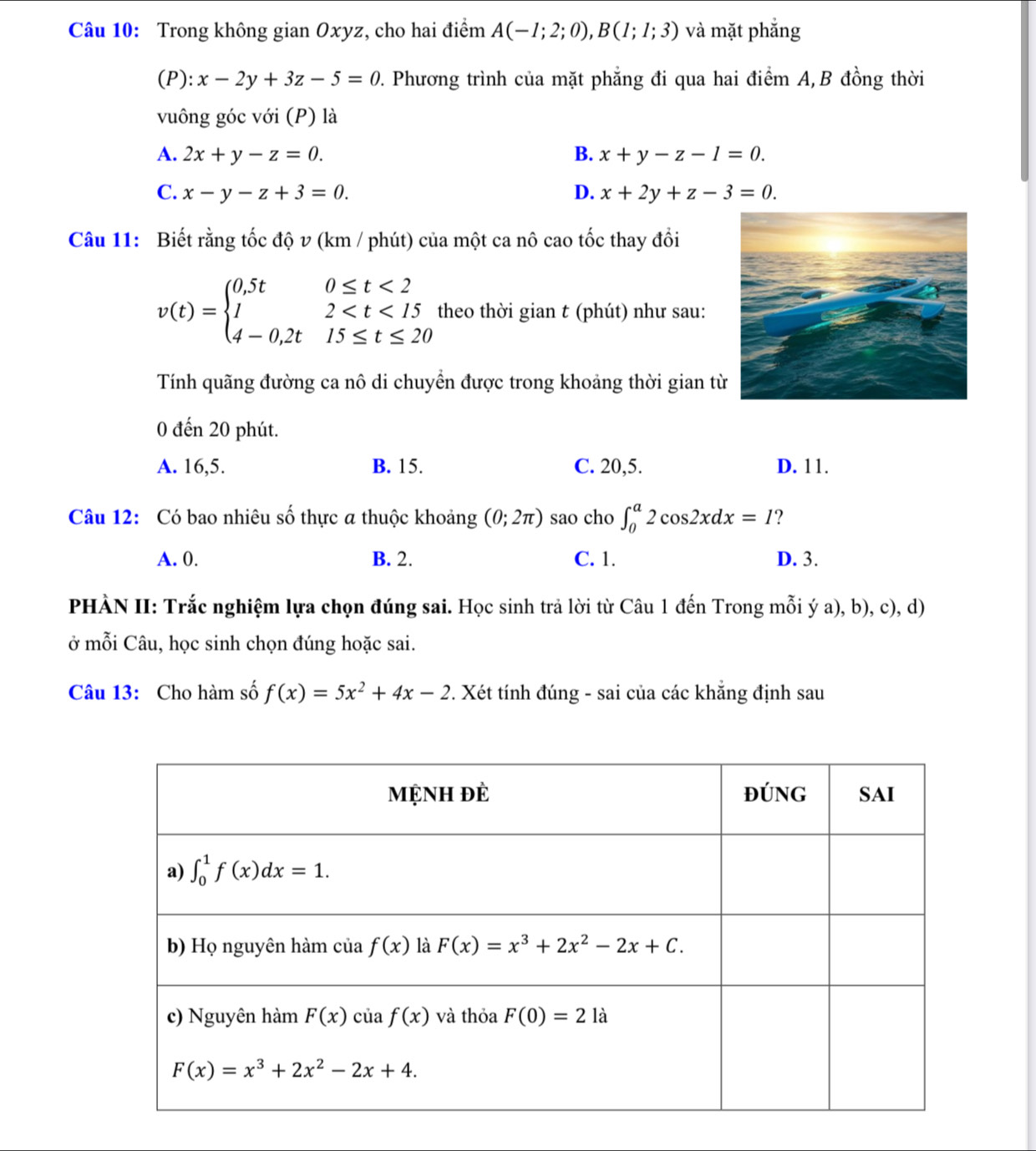 Trong không gian Oxyz, cho hai điểm A(-1;2;0),B(1;1;3) và mặt phẳng
(P): x-2y+3z-5=0 2. Phương trình của mặt phẳng đi qua hai điểm A,B đồng thời
vuông góc với (P) là
A. 2x+y-z=0. B. x+y-z-1=0.
C. x-y-z+3=0. D. x+2y+z-3=0.
Câu 11: Biết rằng tốc độ v (km / phút) của một ca nô cao tốc thay đồi
v(t)=beginarrayl 0,5t0≤ t<2 12 theo thời gian t (phút) như sau:
Tính quãng đường ca nô di chuyền được trong khoảng thời gian t
0 đến 20 phút.
A. 16,5. B. 15. C. 20,5. D. 11.
Câu 12: Có bao nhiêu số thực a thuộc khoảng (0;2π ) sao cho ∈t _0^(a2cos 2xdx=I ?
A. 0. B. 2. C. 1. D. 3.
PHÀN II: Trắc nghiệm lựa chọn đúng sai. Học sinh trả lời từ Câu 1 đến Trong mỗi ý a), b), c), d)
ở mỗi Câu, học sinh chọn đúng hoặc sai.
Câu 13: Cho hàm số f(x)=5x^2)+4x-2 7. Xét tính đúng - sai của các khẵng định sau