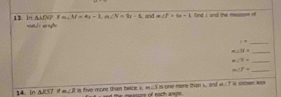 In △ MNP m∠ M=4x-3, m∠ N=9x-6 and m∠ P=6x-1 fnd i and the msssere of 
each anyle.
y= _
m∠ M= _ 
_ m∠ N=
_ m∠ P=
14. In △ RST )f m∠ R is five more than twice x. m∠ S is one more thar k, and m ∠ 1 is siteen less 
d the measure of each angle .