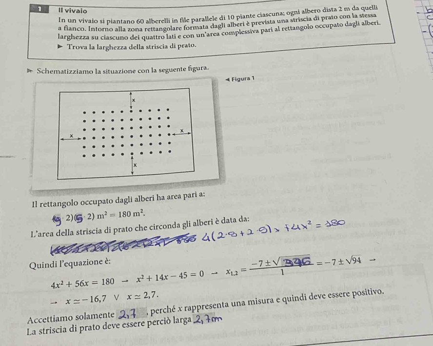 Il vivaio 
In un vivaio si piantano 60 alberelli in file parallele di 10 piante ciascuna; ogni albero dista 2 m da quelli 
a fìanco. Intorno alla zona rettangolare formata dagli alberi è prevista una striscia di prato con la stessa 
larghezza su ciascuno dei quattro lati e con un'area complessiva pari al rettangolo occupato dagli alberi. 
Trova la larghezza della striscia di prato. 
Schematizziamo la situazione con la seguente figura. 
Figura 1
x
x
x
Il rettangolo occupato dagli alberi ha area pari a: 
2) (5· 2)m^2=180m^2. 
L’area della striscia di prato che circonda gli alberi è data da: 
Quindi l'equazione è:
4x² + 56x = 180 → x² + 14x - 45 = 0 → xi.z = −7±√ 2 46 = - 7±√94 _ 
to xapprox -16,7 V xapprox 2,7. 
Accettiamo solamente 7 perché x rappresenta una misura e quindi deve essere positivo. 
La striscia di prato deve essere perció larga