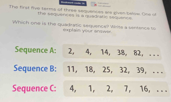 Bookwork code: 1A not allowed
The first five terms of three sequences are given below. One of
the sequences is a quadratic sequence.
Which one is the quadratic sequence? Write a sentence to
explain your answer.
Sequence A: 2, 4, 14, 38, 82, .. .
Sequence B: 11, 18, 25, 32, 39, . . .
Sequence C: : 4, 1, 2, 7, 16, . . .