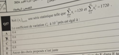 2024 y(x)=(_ )^2
`
19
Soit (x ),__, une série statistique telle que sumlimits _(i=1)^(10)x_i=120 et sumlimits _(i=1)^(10)x_i^(2=1720. 
Q37
Le coefficient de variation C. à 10^-1) près est égal à :
A 0.4
0.6
C 0.8
D 0.9
E Aucun des choix proposés n'est juste
É dans É te