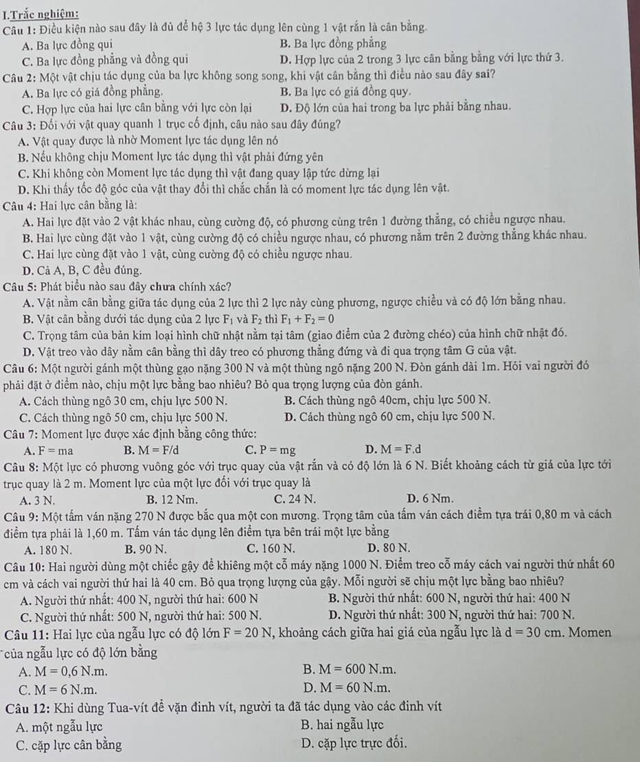 Trắc nghiệm:
Câu 1: Điều kiện nào sau đây là đủ để hệ 3 lực tác dụng lên cùng 1 vật rắn là cần bằng.
A. Ba lực đồng qui B. Ba lực đồng phẳng
C. Ba lực đồng phẳng và đồng qui D. Hợp lực của 2 trong 3 lực cân bằng bằng với lực thứ 3.
Câu 2: Một vật chịu tác dụng của ba lực không song song, khi vật cân bằng thì điều nào sau đây sai?
A. Ba lực có giá đồng phẳng. B. Ba lực có giá đồng quy.
C. Hợp lực của hai lực cân bằng với lực còn lại D. Độ lớn của hai trong ba lực phải bằng nhau.
Câu 3: Đối với vật quay quanh 1 trục cố định, câu nào sau đây đúng?
A. Vật quay được là nhờ Moment lực tác dụng lên nó
B. Nếu không chịu Moment lực tác dụng thì vật phải đứng yên
C. Khi không còn Moment lực tác dụng thì vật đang quay lập tức dừng lại
D. Khi thấy tốc độ góc của vật thay đổi thì chắc chắn là có moment lực tác dụng lên vật.
Câu 4: Hai lực cân bằng là:
A. Hai lực đặt vào 2 vật khác nhau, cùng cường độ, có phương cùng trên 1 đường thẳng, có chiều ngược nhau.
B. Hai lực cùng đặt vào 1 vật, cùng cường độ có chiều ngược nhau, có phương nằm trên 2 đường thẳng khác nhau.
C. Hai lực cùng đặt vào 1 vật, cùng cường độ có chiều ngược nhau.
D. Cả A, B, C đều đúng.
Câu 5: Phát biểu nào sau đây chưa chính xác?
A. Vật nằm cân bằng giữa tác dụng của 2 lực thì 2 lực này cùng phương, ngược chiều và có độ lớn bằng nhau.
B. Vật cân bằng dưới tác dụng của 2 lực F_1 và F_2 thì F_1+F_2=0
C. Trọng tâm của bản kim loại hình chữ nhật nằm tại tâm (giao điểm của 2 đường chéo) của hình chữ nhật đó.
D. Vật treo vào dây nằm cân bằng thì dây treo có phương thẳng đứng và đi qua trọng tâm G của vật.
Câu 6: Một người gánh một thùng gạo nặng 300 N và một thùng ngô nặng 200 N. Đòn gánh dài 1m. Hỏi vai người đó
phải đặt ở điểm nào, chịu một lực bằng bao nhiêu? Bỏ qua trọng lượng của đòn gánh.
A. Cách thùng ngô 30 cm, chịu lực 500 N. B. Cách thùng ngô 40cm, chịu lực 500 N.
C. Cách thùng ngô 50 cm, chịu lực 500 N. D. Cách thùng ngô 60 cm, chịu lực 500 N.
*  Câu 7: Moment lực được xác định bằng công thức:
A. F=ma B. M=F/d C. P=mg D. M=F.d
Câu 8: Một lực có phương vuông góc với trục quay của vật rắn và có độ lớn là 6 N. Biết khoảng cách từ giá của lực tới
trục quay là 2 m. Moment lực của một lực đối với trục quay là
A. 3 N. B. 12 Nm. C. 24 N. D. 6 Nm.
Câu 9: Một tấm ván nặng 270 N được bắc qua một con mương. Trọng tâm của tấm ván cách điểm tựa trái 0,80 m và cách
điểm tựa phải là 1,60 m. Tấm ván tác dụng lên điểm tựa bên trái một lực bằng
A. 180 N. B. 90 N. C. 160 N. D. 80 N.
Câu 10: Hai người dùng một chiếc gậy đề khiêng một cỗ máy nặng 1000 N. Điểm treo cỗ máy cách vai người thứ nhất 60
cm và cách vai người thứ hai là 40 cm. Bỏ qua trọng lượng của gậy. Mỗi người sẽ chịu một lực bằng bao nhiêu?
A. Người thứ nhất: 400 N, người thứ hai: 600 N  B. Người thứ nhất: 600 N, người thứ hai: 400 N
C. Người thứ nhất: 500 N, người thứ hai: 500 N.  D. Người thứ nhất: 300 N, người thứ hai: 700 N.
Câu 11: Hai lực của ngẫu lực có độ lớn F=20N , khoảng cách giữa hai giá của ngẫu lực là d=30cm. Momen
*ủa ngẫu lực có độ lớn bằng
A. M=0,6N.m. B. M=600N.m.
C. M=6N.m. D. M=60N.m.
Câu 12: Khi dùng Tua-vít để vặn đinh vít, người ta đã tác dụng vào các đinh vít
A. một ngẫu lực B. hai ngẫu lực
C. cặp lực cân bằng D. cặp lực trực đối.