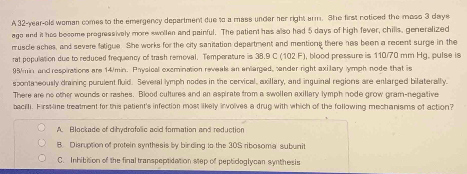 A 32-year-old woman comes to the emergency department due to a mass under her right arm. She first noticed the mass 3 days
ago and it has become progressively more swollen and painful. The patient has also had 5 days of high fever, chills, generalized
muscle aches, and severe fatigue. She works for the city sanitation department and mentions there has been a recent surge in the
rat population due to reduced frequency of trash removal. Temperature is 38.9 C (102 F), blood pressure is 110/70 mm Hg, pulse is
98/min, and respirations are 14/min. Physical examination reveals an enlarged, tender right axillary lymph node that is
spontaneously draining purulent fluid. Several lymph nodes in the cervical, axillary, and inguinal regions are enlarged bilaterally.
There are no other wounds or rashes. Blood cultures and an aspirate from a swollen axillary lymph node grow gram-negative
bacilli. First-line treatment for this patient's infection most likely involves a drug with which of the following mechanisms of action?
A. Blockade of dihydrofolic acid formation and reduction
B. Disruption of protein synthesis by binding to the 30S ribosomal subunit
C. Inhibition of the final transpeptidation step of peptidoglycan synthesis