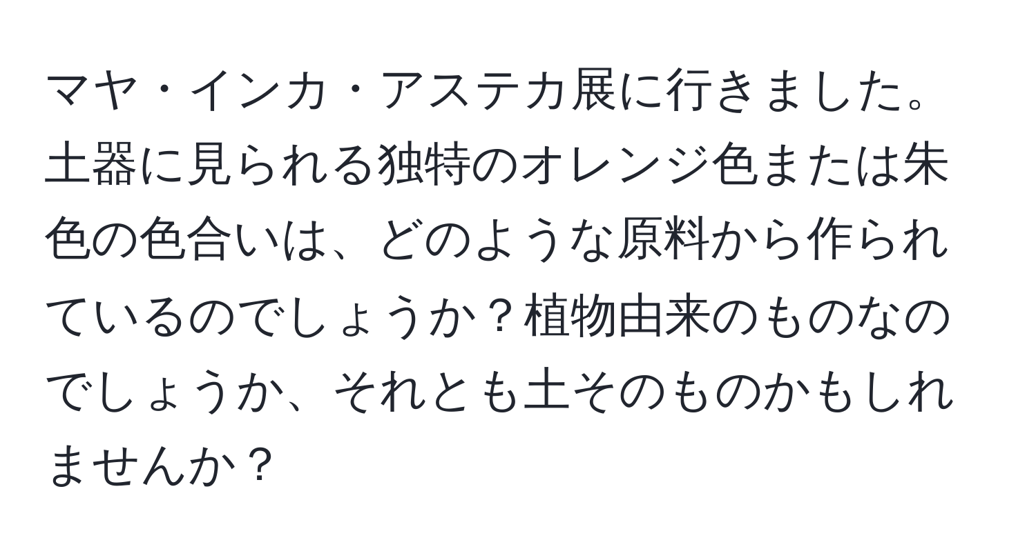 マヤ・インカ・アステカ展に行きました。土器に見られる独特のオレンジ色または朱色の色合いは、どのような原料から作られているのでしょうか？植物由来のものなのでしょうか、それとも土そのものかもしれませんか？