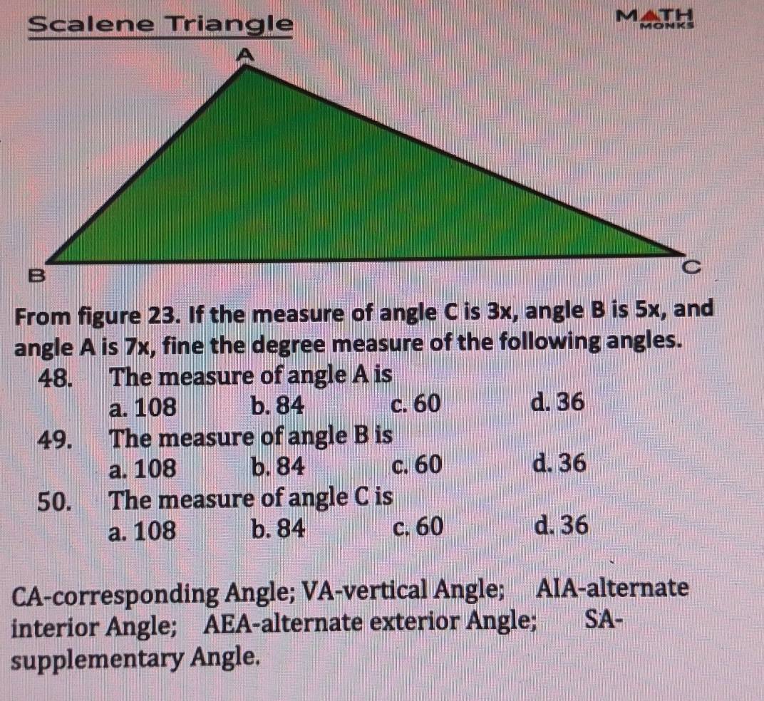 Scalene Triangle MATH
monks
From figure 23. If the measure of angle C is 3x, angle B is 5x, and
angle A is 7x, fine the degree measure of the following angles.
48. The measure of angle A is
a. 108 b. 84 c. 60 d. 36
49. The measure of angle B is
a. 108 b. 84 c. 60 d. 36
50. The measure of angle C is
a. 108 b. 84 c. 60 d. 36
CA-corresponding Angle; VA-vertical Angle; AIA-alternate
interior Angle; AEA-alternate exterior Angle; SA-
supplementary Angle.