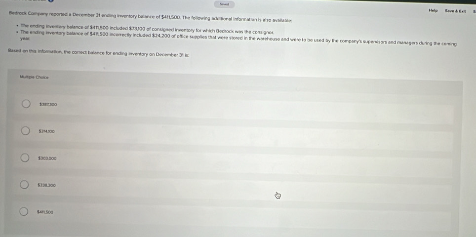 Saved
Help Save & Exit
Bedrock Company reported a December 31 ending inventory balance of $411,500. The following additional information is also available:
• The ending inventory balance of $411,500 included $73,100 of consigned inventory for which Bedrock was the consignor.
• The ending inventory balance of $411,500 incorrectly included $24,200 of office supplies that were stored in the warehouse and were to be used by the company's supervisors and managers during the coming
year
Based on this information, the correct balance for ending inventory on December 31 is:
Multiple Choice
$387,300
$314,100
$303,000
$338,300
$411,500