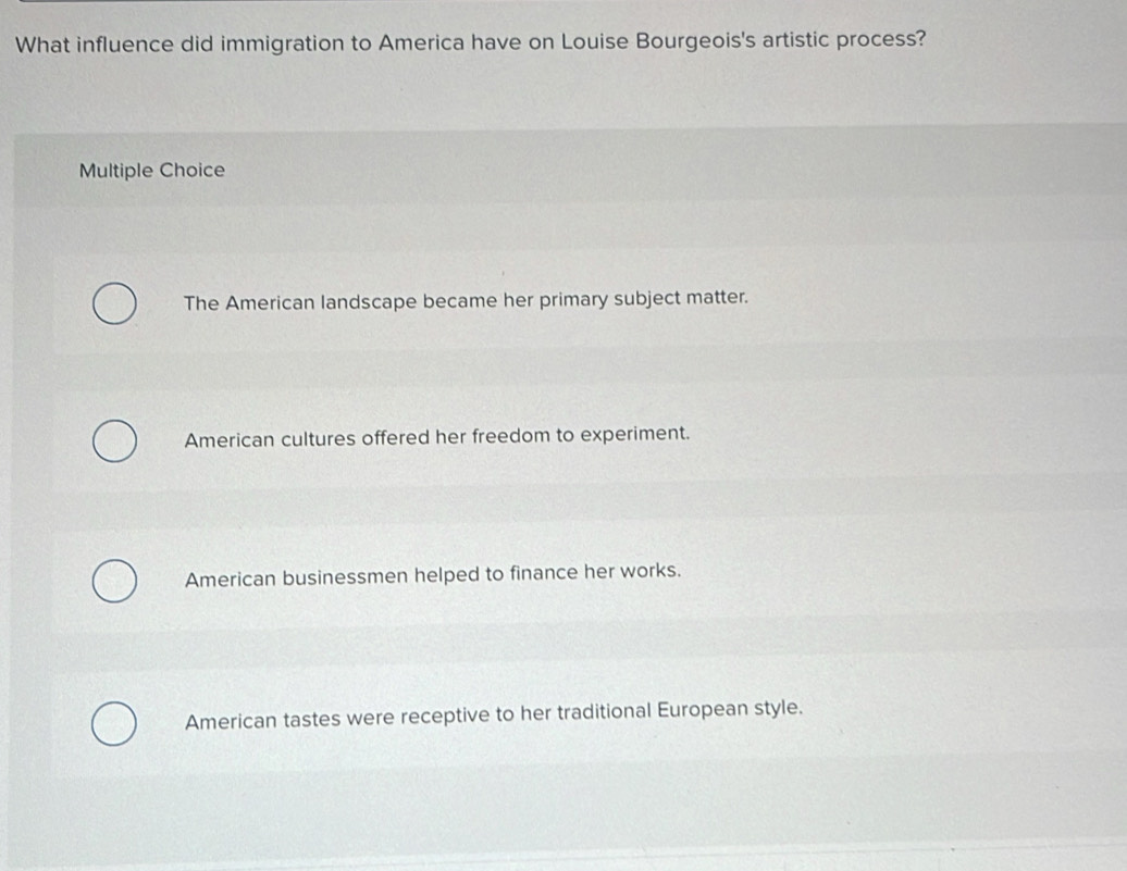 What influence did immigration to America have on Louise Bourgeois's artistic process?
Multiple Choice
The American landscape became her primary subject matter.
American cultures offered her freedom to experiment.
American businessmen helped to finance her works.
American tastes were receptive to her traditional European style.