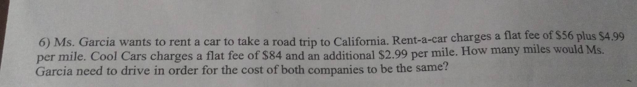 Ms. Garcia wants to rent a car to take a road trip to California. Rent-a-car charges a flat fee of $56 plus $4.99
per mile. Cool Cars charges a flat fee of $84 and an additional $2.99 per mile. How many miles would Ms. 
Garcia need to drive in order for the cost of both companies to be the same?