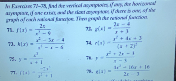 In Exercises 71-78, find the vertical asymptotes, if any, the horizontal 
asymptote, if one exists, and the slant asymptote, if there is one, of the 
graph of each rational function. Then graph the rational function. 
71. f(x)= 2x/x^2-9  72. g(x)= (2x-4)/x+3 
73. h(x)= (x^2-3x-4)/x^2-x-6  74. r(x)=frac x^2+4x+3(x+2)^2
75. y= x^2/x+1  76. y= (x^2+2x-3)/x-3 
77. f(x)= (-2x^3)/x^2+1  78. g(x)= (4x^2-16x+16)/2x-3 