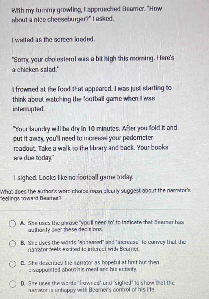 With my tummy growling, I approached Beamer. "How
about a nice cheeseburger?" I asked.
I waited as the screen loaded.
"Sorry, your cholesterol was a bit high this morning. Here's
a chicken salad."
I frowned at the food that appeared. I was just starting to
think about watching the football game when I was
interrupted.
"Your laundry will be dry in 10 minutes. After you fold it and
put it away, you'll need to increase your pedometer
readout. Take a walk to the library and back. Your books
are due today."
I sighed. Looks like no football game today.
What does the author's word choice most clearly suggest about the narrator's
feelings toward Beamer?
A. She uses the phrase "you'll need to" to indicate that Beamer has
authority over these decisions.
B. She uses the words "appeared" and "increase" to convey that the
narrator feels excited to interact with Beamer.
C. She describes the narrator as hopeful at first but then
disappointed about his meal and his activity.
D. She uses the words "frowned" and "sighed" to show that the
narrator is unhappy with Beamer's control of his life.