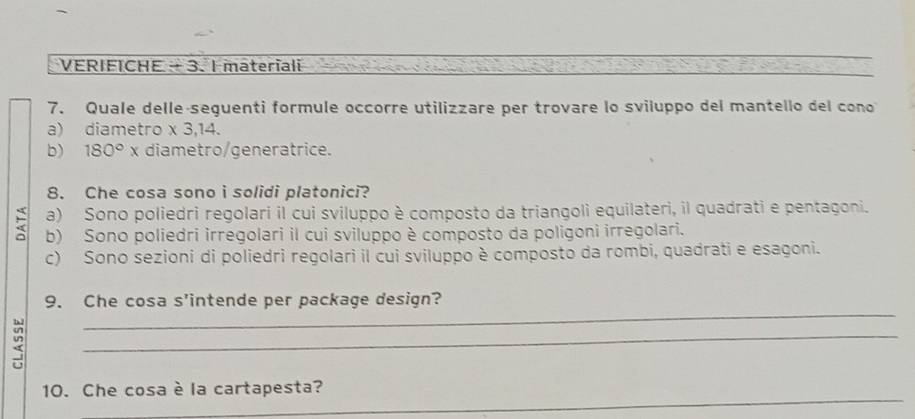 VERIFICHE - 3. I materiali
7. Quale delle-seguenti formule occorre utilizzare per trovare lo sviluppo del mantello del cono
a) diametro * 3,14.
b) 180°x diametro/generatrice.
8. Che cosa sono i solidi platonici?
a) Sono poliedri regolari il cui sviluppo è composto da triangoli equilateri, il quadrati e pentagoni.
b) Sono poliedri irregolari il cui sviluppo è composto da poligoni irregolari.
c) Sono sezioni di poliedri regolari il cui sviluppo è composto da rombi, quadrati e esagoni.
_
9. Che cosa s'intende per package design?
2
_
_
10. Che cosa è la cartapesta?