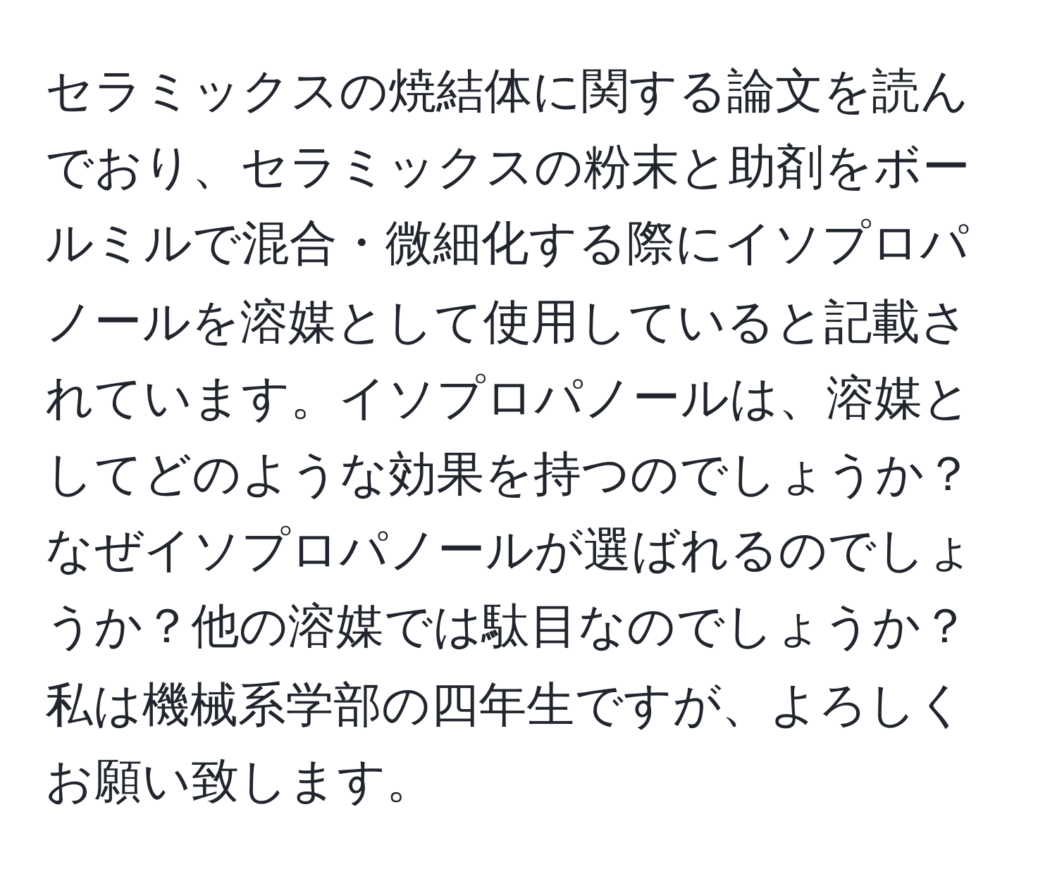 セラミックスの焼結体に関する論文を読んでおり、セラミックスの粉末と助剤をボールミルで混合・微細化する際にイソプロパノールを溶媒として使用していると記載されています。イソプロパノールは、溶媒としてどのような効果を持つのでしょうか？なぜイソプロパノールが選ばれるのでしょうか？他の溶媒では駄目なのでしょうか？私は機械系学部の四年生ですが、よろしくお願い致します。