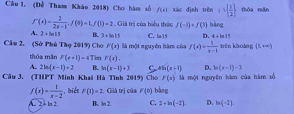 (Đề Tham Khảo 2018) Cho hàm số f(x) xác định trên i  1/2  thỏa mãn
f'(x)= 2/2x-1 , f(0)=1, f(1)=2. Giá trị của biểu thức f(-1)+f(3) bàng
A. 2+ln 15
D.
B. 3+ln 15 C. ln 15 4+ln 15
Câu 2. (Sở Phú Thọ 2019) Cho F(x) là một nguyên hàm của f(x)= 1/x-1  trên khoảng (1;+∈fty )
thỏa mãn F(e+1)=4 Tìm F(x).
A. 2ln (x-1)+2 B. ln (x-1)+3 C 4ln (x+1) D. ln (x-1)-3
Câu 3. (THPT Minh Khai Hà Tĩnh 2019) Cho F(x) là một nguyên hàm của hàm số
f(x)= 1/x-2  , biết F(1)=2. Giá trị của F(0) bằng
A. 2+ln 2. B. In 2. C. 2+ln (-2). D. ln (-2).