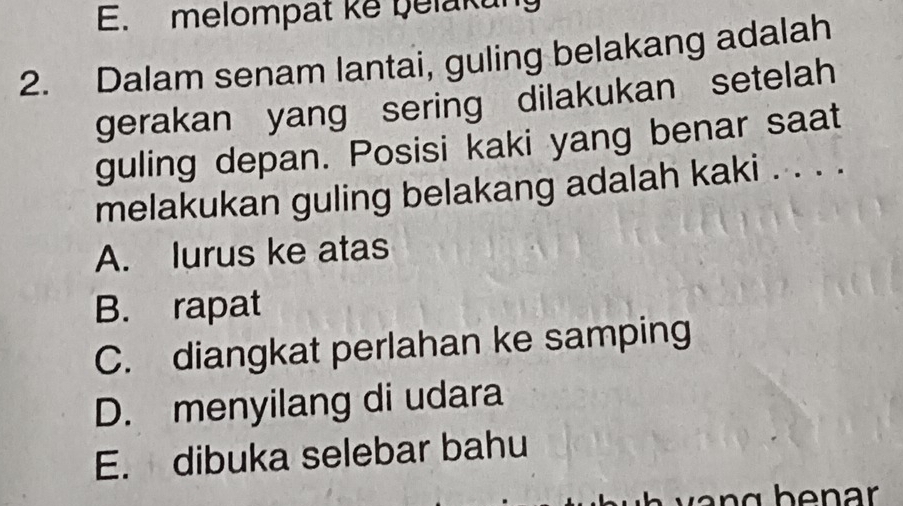 melompat ke belakung
2. Dalam senam lantai, guling belakang adalah
gerakan yang sering dilakukan setelah
guling depan. Posisi kaki yang benar saat
melakukan guling belakang adalah kaki . . . .
A. lurus ke atas
B. rapat
C. diangkat perlahan ke samping
D. menyilang di udara
E. dibuka selebar bahu