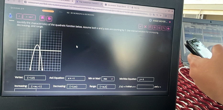 Pea Assessment: Fornat uva qaseusa - Googis Seaus 
Nime tas 
assessment.peardeck.con/student/practice/672d37804eaa0600085838dfclass/66bbe523745336dc4297c709uta/67362481c450199c84094d4cn 
Question 2/4 M2 - 3D INCREASING & DECREASING 
< > HD 6 
ANGIE MOYER . ● 
decreasing, and rang
X
a 
ldentify the characteristics of the quadratic function below. Assume both x and y axes are counting by 1. Use interval notation for increasing, 
Vertex: (-1,2) AoS Equation: x=-1 Min or Max? max Min/Max Equation: y=2
Increasing: (-∈fty ,-1) Decreasing: (-1,∞) Range: (-∞,2] f(x)=0w andz=