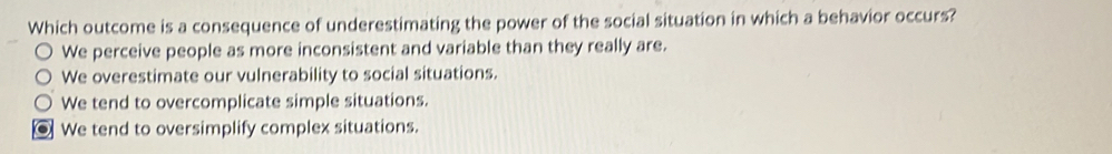 Which outcome is a consequence of underestimating the power of the social situation in which a behavior occurs?
We perceive people as more inconsistent and variable than they really are.
We overestimate our vulnerability to social situations.
We tend to overcomplicate simple situations.
. We tend to oversimplify complex situations.