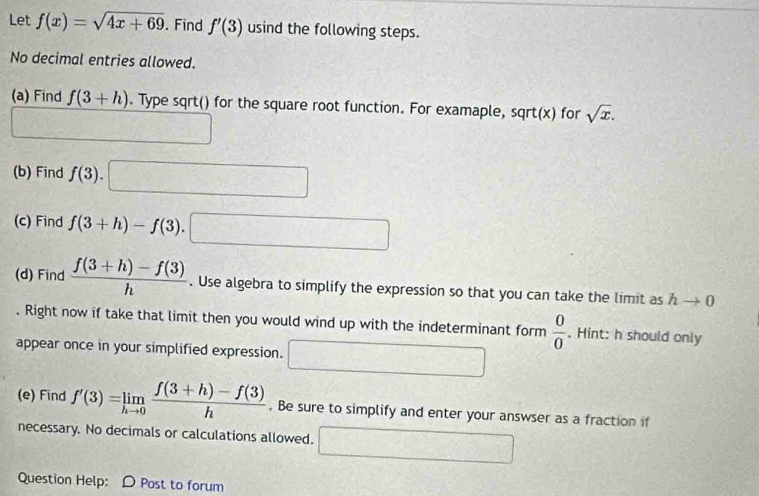 Let f(x)=sqrt(4x+69). Find f'(3) usind the following steps. 
No decimal entries allowed. 
(a) Find f(3+h). Type sqrt() for the square root function. For examaple, sqrt(x) for sqrt(x). 
(b) Find f(3). □ 
(c) Find f(3+h)-f(3).□
(d) Find  (f(3+h)-f(3))/h . Use algebra to simplify the expression so that you can take the limit as hto 0. Right now if take that limit then you would wind up with the indeterminant form  0/0 . Hint: h should only 
appear once in your simplified expression. □ 
(e) Find f'(3)=limlimits _hto 0 (f(3+h)-f(3))/h . Be sure to simplify and enter your answser as a fraction if 
necessary. No decimals or calculations allowed. □ 
Question Help: D Post to forum