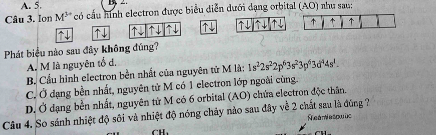 A. 5.
Câu 3. Ion M^(3+) có cấu hình electron được biểu diễn dưới dạng orbital (AO) như sau:
↑
Phát biểu nào sau đây không đúng?
A. M là nguyên tố d.
B. Cấu hình electron bền nhất của nguyên tử M là: 1s^22s^22p^63s^23p^63d^44s^1.
C. Ở dạng bền nhất, nguyên tử M có 1 electron lớp ngoài cùng.
D. Ở dạng bền nhất, nguyên tử M có 6 orbital (AO) chứa electron độc thân.
Câu 4. So sánh nhiệt độ sôi và nhiệt độ nóng chảy nào sau đây về 2 chất sau là đúng ?
Nie ám ie á xu ùc
CH