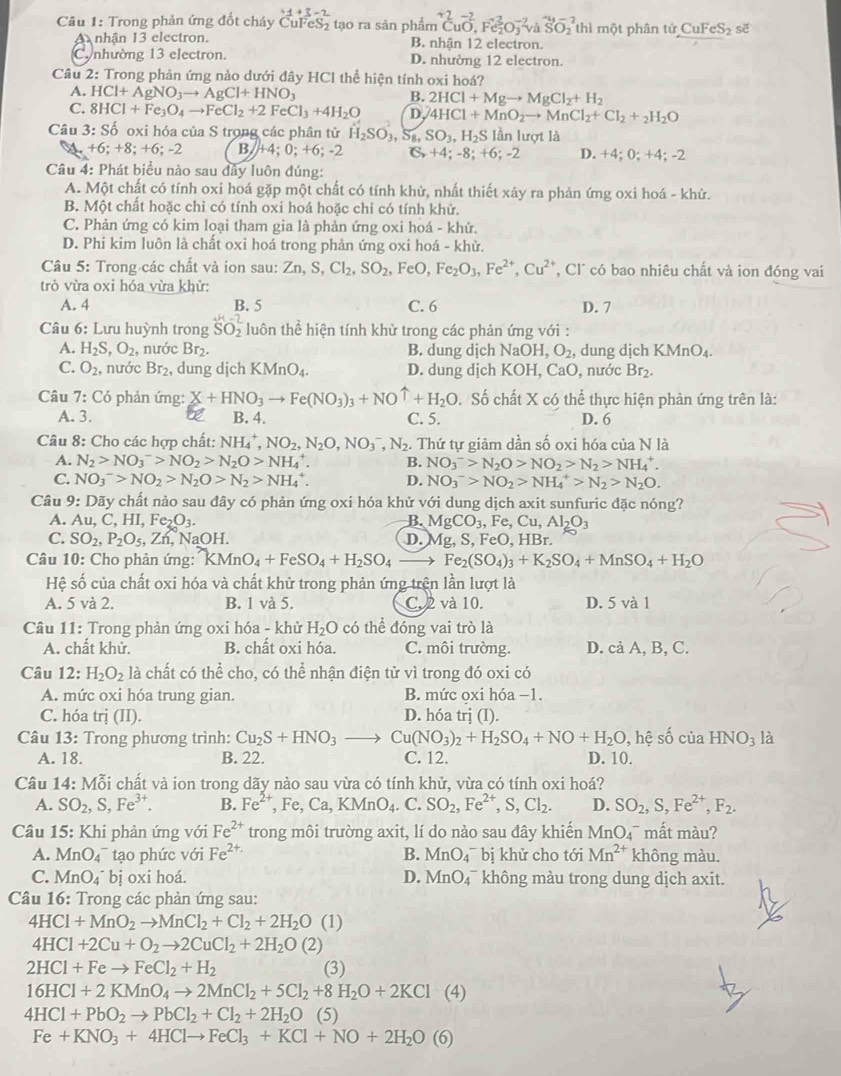 Cầu 1: Trong phản ứng đốt cháy CuFeS₂ tạo ra sản phẩm CuO,Fe_2^(2O_3^(-2)vaSO_2) thì một phân tử CuFeS_2 se
A nhận 13 electron. B. nhận 12 electron.
C.nhường 13 electron. D. nhường 12 electron.
Câu 2: Trong phản ứng nào dưới đây HCl thể hiện tỉnh oxi hoá?
A. HCl+AgNO_3to AgCl+HNO_3
B. 2HCl+Mgto MgCl_2+H_2
C. 8HCl+Fe_3O_4to FeCl_2+2FeCl_3+4H_2O D 4HCl+MnO_2to MnCl_2+Cl_2+_2H_2O
Câu 3:Sdot o oxi hóa của S trong các phân tử H_2SO_3,S_8,SO_3,H_2S lần lượt là
a +6;+8;+6;-2 B. +4; 0; +6; -2 C +4;-8;+6;-2 D. +4; 0; +4; -2
Câu 4: Phát biểu nào sau đây luôn đúng:
A. Một chất có tính oxi hoá gặp một chất có tính khử, nhất thiết xảy ra phản ứng oxi hoá - khử.
B. Một chất hoặc chỉ có tính oxí hoá hoặc chỉ có tính khử.
C. Phản ứng có kim loại tham gia là phản ứng oxi hoá - khử.
D. Phi kim luôn là chất oxi hoá trong phản ứng oxi hoá - khử.
Câu 5: Trong các chất và ion sau: Zn,S,Cl_2,SO_2, F eO, Fe_2O_3,Fe^(2+),Cu^(2+) ,  Cl có bao nhiêu chất và ion đóng vai
trò vừa oxi hóa vừa khử:
A. 4 B. 5 C. 6 D. 7
Câu 6: Lưu huỳnh trong _SO_2^H- luôn thể hiện tính khử trong các phản ứng với :
A. H_2S,O_2, , nước Br_2. B. dung djch NaOH,O_2 , dung dịch KMnO₄.
C. O_2 , nước Br₂, dung dịch KMnO_4. D. dung dịch KOH,CaO , nước Br_2.
Câu 7: Có phản ứng: X+HNO_3to Fe(NO_3)_3+NOuparrow +H_2O D. Số chất X có thể thực hiện phản ứng trên là:
A. 3. B. 4. C. 5. D. 6
Câu 8: Cho các hợp chất: NH_4^(+,NO_2),N_2O,NO_3^(-,N_2).. Thứ tự giảm dần số oxi hóa của N là
A. N_2>NO_3^(->NO_2)>N_2O>NH_4^(+. B. NO_3^->N_2)O>NO_2>N_2>NH_4^(+.
C. NO_3^(^-))>NO_2>N_2O>N_2>NH_4^(+. D. NO_3^->NO_2)>NH_4^(+>N_2)>N_2O.
Câu 9: Dãy chất nào sau đây có phản ứng oxi hóa khử với dung dịch axit sunfuric đặc nóng?
A. Au,C,HI,Fe_2O_3. B. MgCO_3,Fe,Cu,Al_2O_3
C. SO_2,P_2O_5,Z_n NaOH. D. Ag,S,FeO, HBr.
Câu 10: Cho phản ứng: KMnO_4+FeSO_4+H_2SO_4 Fe_2(SO_4)_3+K_2SO_4+MnSO_4+H_2O
Hệ số của chất oxi hóa và chất khử trong phản ứng trên lần lượt là
A. 5 và 2. B. 1 và 5. C. 2 và 10. D. 5 và 1
Câu 11: Trong phản ứng oxi hóa - khử H_2O có thể đóng vai trò là
A. chất khử. B. chất oxi hóa. C. môi trường. D. cả A, B, C.
Câu 12:H_2O_2 là chất có thể cho, có thể nhận điện tử vì trong đó oxi có
A. mức oxi hóa trung gian. B. mức ọxi hóa −1.
C. hóa trị (II). D. hóa trị (I).
Câu 13: Trong phương trình: Cu_2S+HNO_3 Cu(NO_3)_2+H_2SO_4+NO+H_2O,hhat e D. 10. số của HNO_3 là
A. 18. B. 22. C. 12.
Câu 14: Moverline o^2 si chất và ion trong dãy nào sau vừa có tính khử, vừa có tính oxi hoá?
A. SO_2,S,Fe^(3+). B. Fe^(2+),Fe,Ca,KMnO_4.C.SO_2,Fe^(2+),S,Cl_2. D. SO_2,S,Fe^(2+),F_2.
*  Câu 15: Khi phản ứng với Fe^(2+) trong môi trường axit, lí do nào sau đây khiến MnO₄¯ mất màu?
A. MnO₄¯ tạo phức với Fe^(2+) B. MnO_4^(- bị khử cho tới Mn^2+) không màu.
C. MnO₄˙ bị oxi hoá. D. MnO_4^(- không màu trong dung dịch axit.
Câu 16: Trong các phản ứng sau:
4HCl+MnO_2)to MnCl_2+Cl_2+2H_2O (1)
4HCl+2Cu+O_2to 2CuCl_2+2H_2O(2)
2HCl+Feto FeCl_2+H_2 (3)
16HCl+2KMnO_4to 2MnCl_2+5Cl_2+8H_2O+2KCl° (4)
4HCl+PbO_2to PbCl_2+Cl_2+2H_2O (5)
Fe+KNO_3+4HClto FeCl_3+KCl+NO+2H_2O(6)