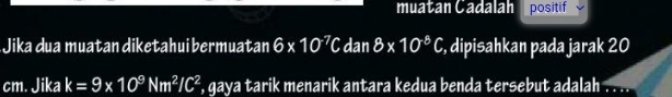 muatan Cadalah positif 
Jika dua muatan diketahui bermuatan 6* 10^7C dan 8* 10^8C , dipisahkan pada jarak 20
cm. Jika k=9* 10^9Nm^2/C^2 , gaya tarik menarik antara kedua benda tersebut adalah