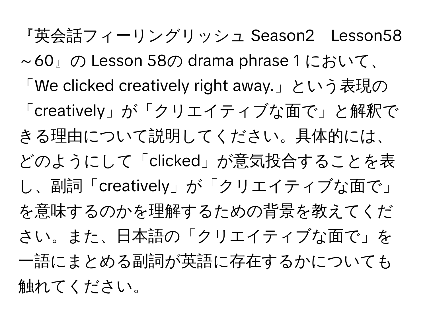 『英会話フィーリングリッシュ Season2　Lesson58～60』の Lesson 58の drama phrase 1 において、「We clicked creatively right away.」という表現の「creatively」が「クリエイティブな面で」と解釈できる理由について説明してください。具体的には、どのようにして「clicked」が意気投合することを表し、副詞「creatively」が「クリエイティブな面で」を意味するのかを理解するための背景を教えてください。また、日本語の「クリエイティブな面で」を一語にまとめる副詞が英語に存在するかについても触れてください。