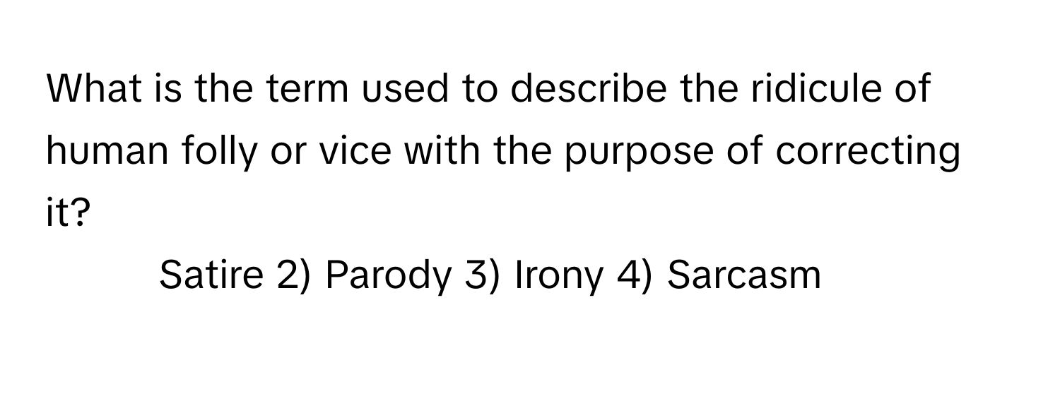 What is the term used to describe the ridicule of human folly or vice with the purpose of correcting it?

1) Satire 2) Parody 3) Irony 4) Sarcasm