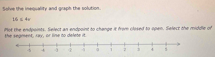 Solve the inequality and graph the solution.
16≤ 4v
Plot the endpoints. Select an endpoint to change it from closed to open. Select the middle of 
the segment, ray, or line to delete it.