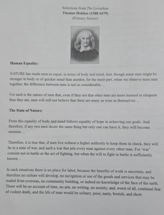 Selections from The Leviathan 
Thomas Hobbes (1588-1679) 
(Primary Source) 
Human Equality: 
NATURE has made men so equal, in terms of body and mind, that, though some men might be 
stronger in body or of quicker mind than another, for the most part, when we observe most men 
together, the difference between men is not so considerable… 
For such is the nature of men that, even if they see that other men are more learned or eloquent 
than they are, man will still not believe that there are many as wise as themselves…. 
The State of Nature: 
From this equality of body and mind follows equality of hope in achieving our goals. And 
therefore, if any two men desire the same thing but only one can have it, they will become 
enemies… . 
Therefore, it is true that, if men live without a higher authority to keep them in check, they will 
be in a state of war, and such a war that pits every man against every other man. For ‘war’ 
consists not in battle or the act of fighting, but when the will to fight in battle is sufficiently 
known… 
In such situations there is no place for labor, because the benefits of work is uncertain, and 
therefore no culture will develop, no navigation or use of the goods and services that may be 
traded from overseas, no community building, or indeed no knowledge of the face of the earth. 
There will be no account of time, no arts, no writing, no society, and, worst of all, continual fear 
of violent death, and the life of man would be solitary, poor, nasty, brutish, and short.