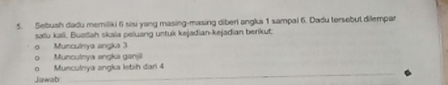 Sebush dadu memiliki 6 sisi yang masing-masing diberi angka 1 sampal 6. Dadu torsebut dilempar 
saïu kali. Buatlah skala peluang untuk kejadian-kejadian berikut: 
Munculnya angka 3
Munculnya angka ganjil 
Munculnya angka lebih dari 4
Jawab 
_