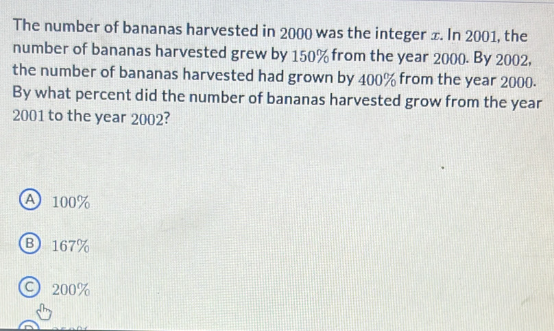 The number of bananas harvested in 2000 was the integer ±. In 2001, the
number of bananas harvested grew by 150% from the year 2000. By 2002,
the number of bananas harvested had grown by 400% from the year 2000.
By what percent did the number of bananas harvested grow from the year
2001 to the year 2002?
A 100%
B 167%
C 200%