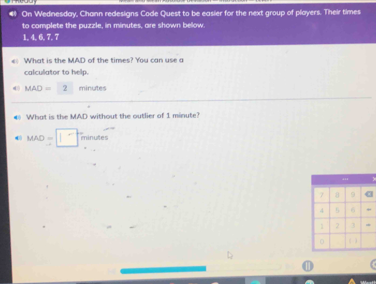 meddy 
4 On Wednesday, Chann redesigns Code Quest to be easier for the next group of players. Their times 
to complete the puzzle, in minutes, are shown below.
1, 4, 6, 7, 7
€ What is the MAD of the times? You can use a 
calculator to help.
MAD=2 minutes
❸ What is the MAD without the outlier of 1 minute?
MAD=□ m inutes 
.