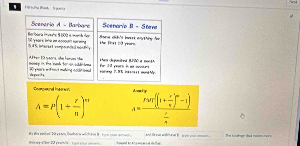 Next 
Fill in the Blank 5 points 
Scenario A - Barbara Scenario B - Steve 
Barbara invests $200 a month for Steve didn't invest anything for
10 years into an account earning the first 10 years.
5.4% interest compounded monthly. 
After 10 years, she leaves the then deposited $200 a month
money in the bank for an additiona for 10 years in an account
10 years without making additional earnng 7.5% interest monthly. 
deposits. 
Compound Interest
A=P(1+ r/n )^nt
A=frac PMf((1+ r/n )^m-1) r/n 
At the end of 20 years, Barbara will have $ type yoor answer and Steve will have $ type your anove... The strategy that makes more 
money after 20 years is type your answe.... . Round to the nearest dollar.