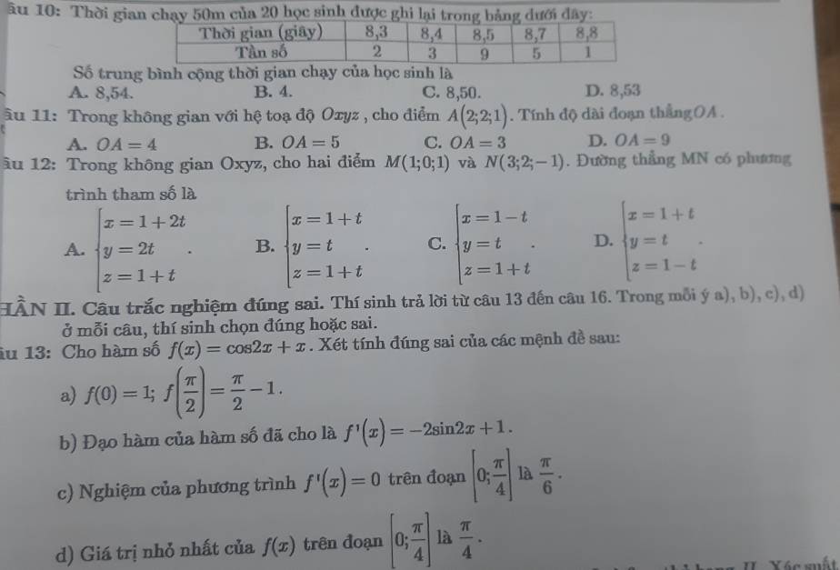 âu 10: Thời gian chạy 50m của 20 học sinh được ghi lại trong bảng dưới đây:
Số trung bình cộng thời gian chạy của học sinh là
A. 8,54. B. 4. C. 8,50. D. 8,53
Âu 11: Trong không gian với hệ toạ độ Oxyz , cho điểm A(2;2;1). Tính độ dài đoạn thắngOA .
A. OA=4 B. OA=5 C. OA=3 D. OA=9
âu 12: Trong không gian Oxyz, cho hai điểm M(1;0;1) và N(3;2;-1). Đường thẳng MN có phương
trình tham số là
A. beginarrayl x=1+2t y=2t z=1+tendarray. . B. beginarrayl x=1+t y=t z=1+tendarray. . C. beginarrayl x=1-t y=t z=1+tendarray. . D. beginarrayl x=1+t y=t z=1-tendarray. .
HÀN II. Câu trắc nghiệm đúng sai. Thí sinh trả lời từ câu 13 đến câu 16. Trong mỗi ý a), b), c), d)
ở mỗi câu, thí sinh chọn đúng hoặc sai.
âu 13: Cho hàm số f(x)=cos 2x+x. Xét tính đúng sai của các mệnh đề sau:
a) f(0)=1;f( π /2 )= π /2 -1.
b) Đạo hàm của hàm số đã cho là f'(x)=-2sin 2x+1.
c) Nghiệm của phương trình f'(x)=0 trên đoạn [0; π /4 ] là  π /6 ·
d) Giá trị nhỏ nhất của f(x) trên đoạn [0; π /4 ] là  π /4 .
IIXác suất