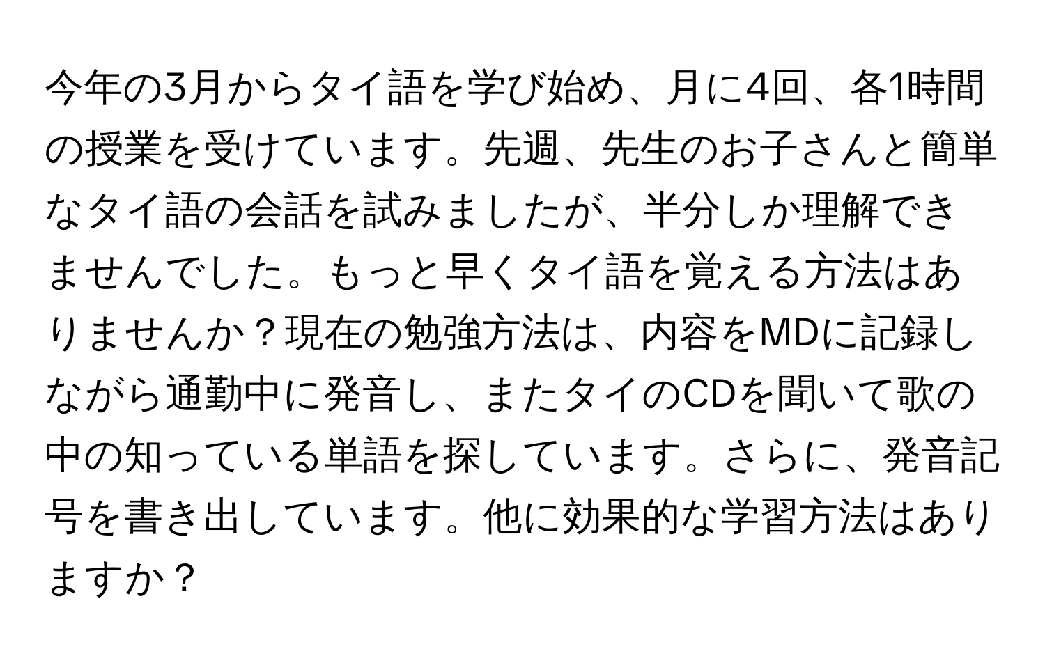 今年の3月からタイ語を学び始め、月に4回、各1時間の授業を受けています。先週、先生のお子さんと簡単なタイ語の会話を試みましたが、半分しか理解できませんでした。もっと早くタイ語を覚える方法はありませんか？現在の勉強方法は、内容をMDに記録しながら通勤中に発音し、またタイのCDを聞いて歌の中の知っている単語を探しています。さらに、発音記号を書き出しています。他に効果的な学習方法はありますか？