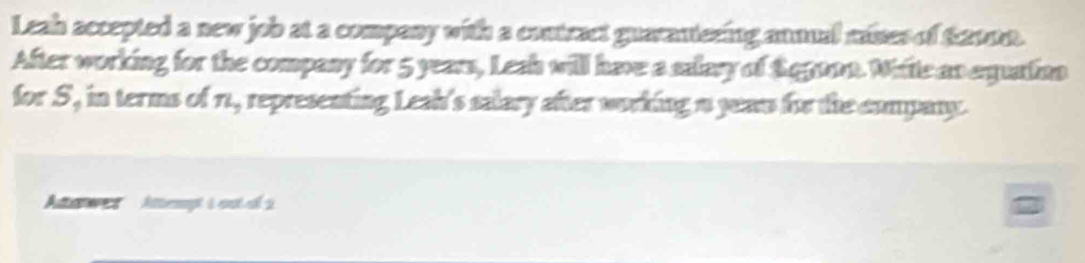 Leah accepted a new job at a company with a contract guarautering anmual mises of 22000. 
After working for the company for 5 years, Lesh will have a salary of Sqgoon. Wite an equation 
for S, in terms of 1., representing Leah's salary after working a yean for the company. 
Aawer' Attempt à out el 2