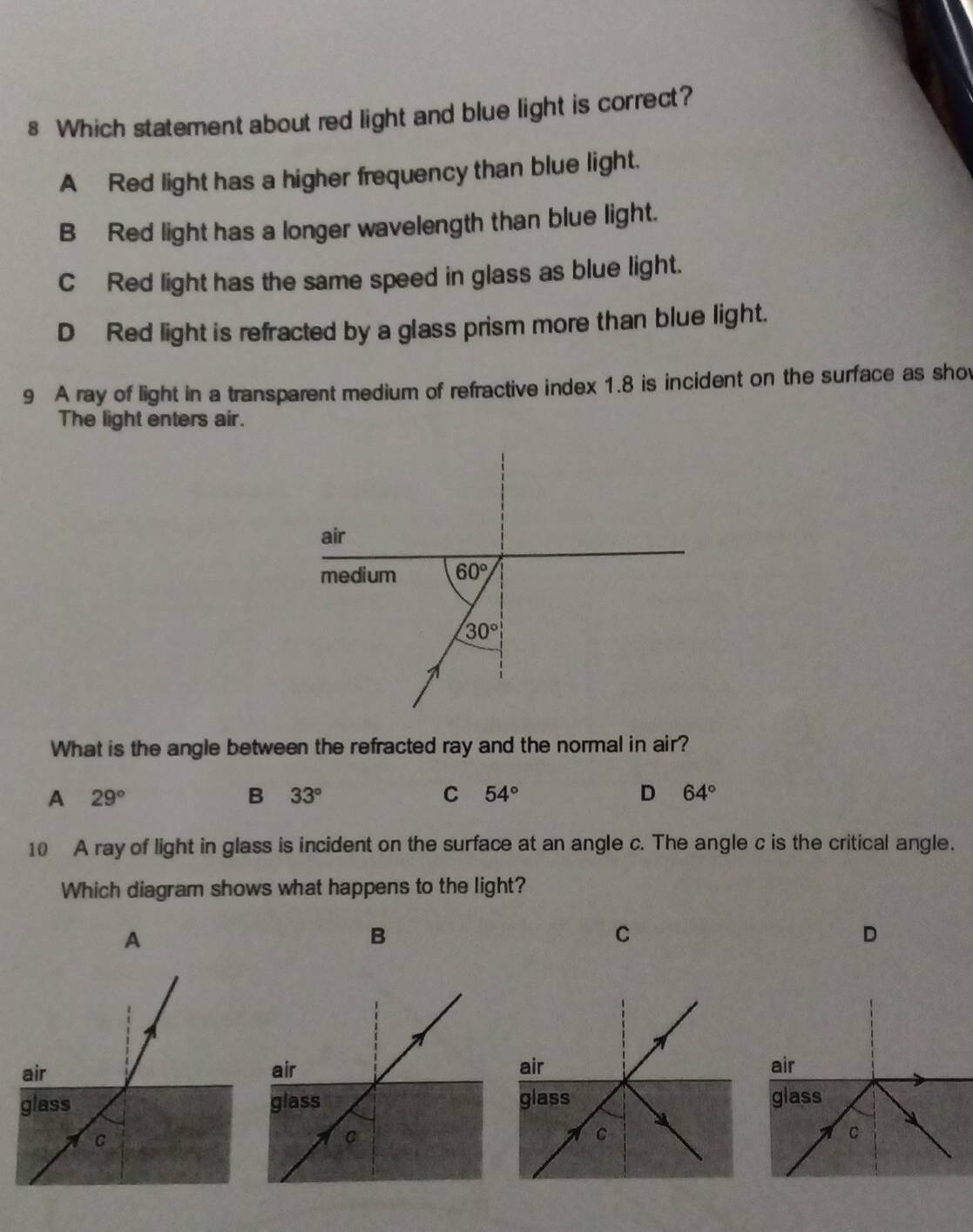 Which statement about red light and blue light is correct?
A Red light has a higher frequency than blue light.
B Red light has a longer wavelength than blue light.
C Red light has the same speed in glass as blue light.
D Red light is refracted by a glass prism more than blue light.
9 A ray of light in a transparent medium of refractive index 1.8 is incident on the surface as sho
The light enters air.
What is the angle between the refracted ray and the normal in air?
A 29°
B 33°
C 54°
D 64°
10 A ray of light in glass is incident on the surface at an angle c. The angle c is the critical angle.
Which diagram shows what happens to the light?
A
B
C
D