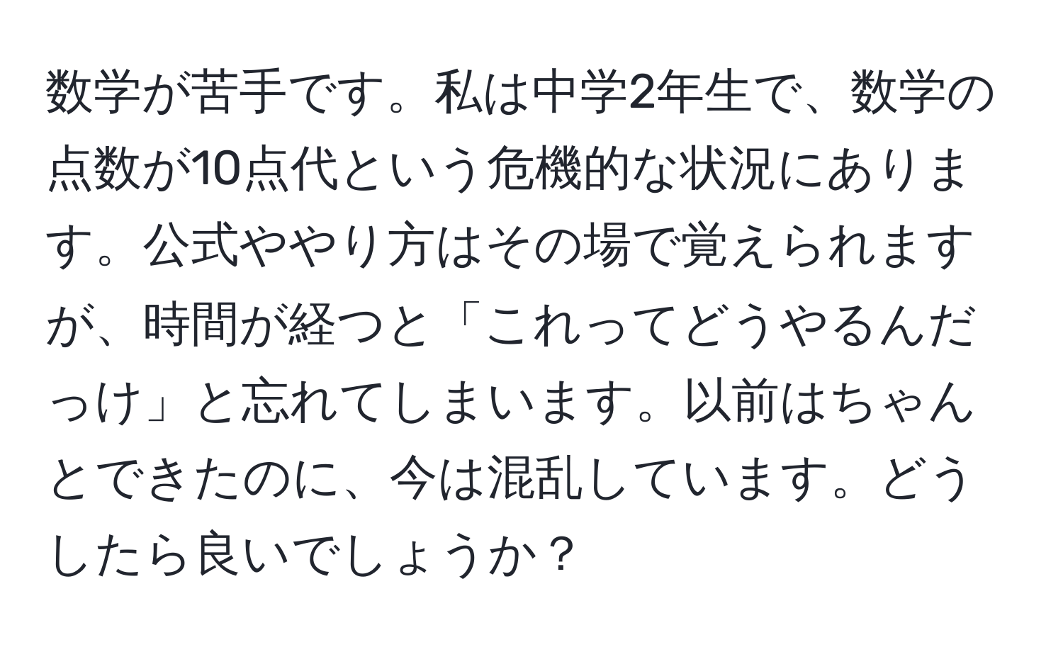 数学が苦手です。私は中学2年生で、数学の点数が10点代という危機的な状況にあります。公式ややり方はその場で覚えられますが、時間が経つと「これってどうやるんだっけ」と忘れてしまいます。以前はちゃんとできたのに、今は混乱しています。どうしたら良いでしょうか？