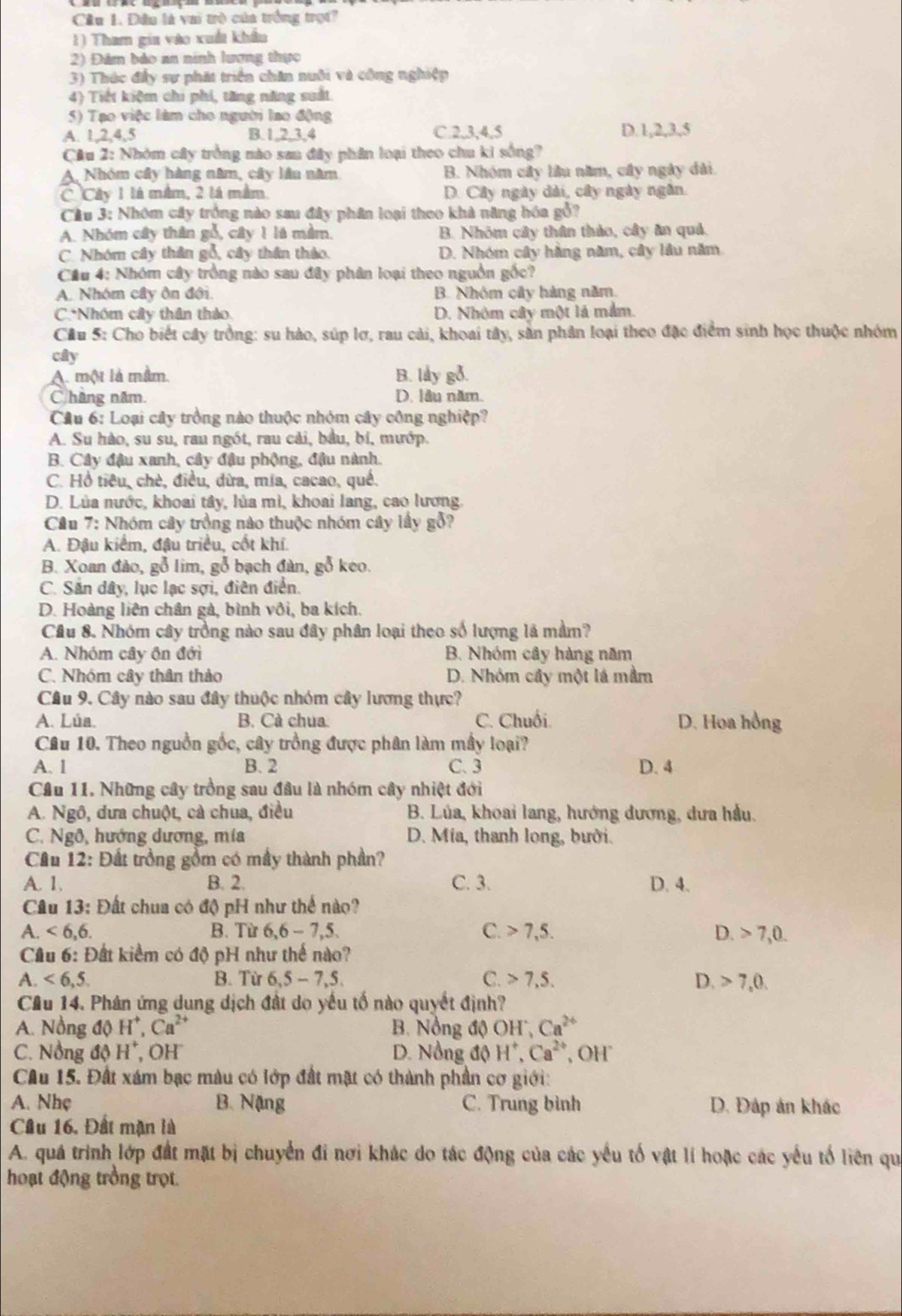 Dầu là vai trò của trởng trọt
1) Tham gia vào xuất khẩu
2) Đâm bảo an ninh lượng thực
3) Thức đấy sự phát triển chăn nuôi và công nghiệp
4) Tiết kiệm chi phi, tăng năng suất
5) Tạo việc làm cho người lao động
A. 1,2,4,5 B. 1,2,3,4 C.2,3,4,5 D.1,2,3,5
Câu 2: Nhóm cây trởng nào sau đây phân loại theo chu kỉ sống?
A, Nhóm cây hàng năm, cây lần năm B. Nhóm cây lầu năm, cây ngày đài.
C Cây 1 là mâm, 2 là mầm D. Cây ngày dài, cây ngày ngân.
Cầu 3: Nhóm cây trồng nào sau đây phân loại theo khả năng bóa gỗ?
A. Nhóm cây thân gỗ, cây 1 là mằm. B. Nhóm cây thân thảo, cây ăn quả.
C. Nhóm cây thân gỗ, cây thần tháo. D. Nhóm cây hằng năm, cây lâu năm
Cầu 4: Nhóm cây trồng nào sau đây phân loại theo nguồn gốc?
A. Nhóm cây ôn đội. B. Nhóm cây hàng năm
C.*Nhóm cây thân thảo. D. Nhóm cây một là mắm.
Câu 5: Cho biết cây trồng: su hào, súp lơ, rau cải, khoai tây, sản phân loại theo đặc điểm sinh học thuộc nhóm
cây
A. một là mằm. B. låy gỗ.
C hãng năm. D. lầu năm.
Cầu 6: Loại cây trồng nào thuộc nhóm cây công nghiệp?
A. Su hào, su su, rau ngót, rau cải, bầu, bí, mướp.
B. Cây đậu xanh, cây đậu phộng, đậu nành.
C. Hồ tiêu, chè, điều, dừa, mía, cacao, qué.
D. Lủa nước, khoai tây, lủa mì, khoai lang, cao lương.
Câu 7: Nhóm cây trồng nào thuộc nhóm cây lấy gỗ?
A. Đậu kiểm, đậu triều, cốt khí.
B. Xoan đào, gỗ lim, gỗ bạch đàn, gỗ keo.
C. Sản dây, lục lạc sợi, điên điển.
D. Hoàng liên chân gà, bình vôi, ba kích.
Câu 8. Nhóm cây trồng nào sau đây phân loại theo số lượng là mầm?
A. Nhóm cây ôn đới B. Nhóm cây hàng năm
C. Nhóm cây thân thảo D. Nhóm cây một lá mầm
Câu 9. Cây nào sau đây thuộc nhóm cây lương thực?
A. Lúa. B. Cà chua. C. Chuối. D. Hoa hồng
Câu 10. Theo nguồn gốc, cây trồng được phân làm mây loại?
A. 1 B. 2 C. 3 D. 4
Cầu 11. Những cây trồng sau đầu là nhóm cây nhiệt đới
A. Ngô, dưa chuột, cả chua, điều  B. Lúa, khoai lang, hướng dương, dưa hầu.
C. Ngô, hướng dương, mía  D. Mia, thanh long, bưới.
Cầu 12: Đất trồng gồm có mây thành phần?
A. 1, B. 2. C. 3. D. 4.
Câu 13: Đất chua có độ pH như thể nào?
A.<6,6. B. Từ 6,6-7,5. C. 7,5. D. 7,0.
Cầu 6: Đất kiểm có độ pH như thế nào?
A. <6,5, B. Từ 6,5-7,5 C. 7,5. D. 7.0
Cầu 14. Phân ứng dung dịch đất do yếu tố nào quyết định?
A. Nồng độ H 1, Ca²  B. Nồng độ OH^.,Ca^(2+)
C. Nồng độ H^+ , OH D. Nồng độ H^+,Ca^(2+) , OH
Cầu 15. Đất xám bạc màu có lớp đất mặt có thành phần cơ giới:
A. Nhẹ B. Nặng C. Trung bình D. Đáp án khác
Câu 16, Đất mặn là
A. quá trình lớp đất mặt bị chuyển đi nơi khác do tác động của các yếu tố vật lí hoặc các yếu tố liên qu
hoạt động trồng trọt.