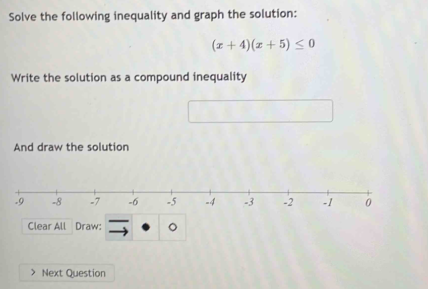 Solve the following inequality and graph the solution:
(x+4)(x+5)≤ 0
Write the solution as a compound inequality 
And draw the solution 
Clear All Draw: 。 
Next Question