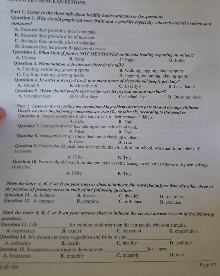 Listen to the short talk about healthy habits and answer the questions
Question 1. Why should people eat more fruits and vegetables especially coloured ones like carrots and
tomatoes?
A. Because they provide a lot of minerals
B. Because they provide a lot of nutrients
C. Because they provide a lot of vitamins
D. Because they help keep fit and avoid disease
Question 2. What kind of food is NOT MENTIONED in the talk leading to putting on weight?
A. Cheese B. Meat C. Eggs D. Butter
Question 3. What outdoor activities are there in the talk?
A. Cycling, swimming, playing sports B. Walking, jogging, playing sports
C. Cycling, running, playing sports D. Jogging, swimming, playing sports
Question 4. In order not to feel tired, how many hours of sleep should people get daily?
A. About 8 B. More than 8 C. Exactly 8 D. Less than 8
Question 5. When should people open windows to let in fresh air and sunshine?
A. On rainy days B. On fine days C. On bad days D. On sunny days
Part 2 :Listen to the recording about relationship problems between parents and teenage children.
Decide whether the following statements are true (T), or false (F) according to the speaker.
Question 6. Parents sometimes find it hard to talk to their teenage children.
A. False B. True
Question 7. Teenagers always like talking about their school work.
A. False B. True
Question 8. Teenagers hate questions that aim to check up on them.
A. False B. True
Question 9. Parents should push their teenage children to talk about school, work and future plans, if
necessary.
A. False B. True
Question 10. Parents should watch for danger signs in some teenagers who may smoke or try using drugs
or alcohol.
A. False B. True
Mark the letter A, B, C or D on your answer sheet to indicate the word that differs from the other three in
the position of primary stress in each of the following questions.
Question 11. A. balance B. disease C. dweller D. treatment
Question 12. A. operate B. examine C. influence D. exercise
Mark the letter A, B, C or D on your answer sheet to indicate the correct answer to each of the following
questions.
Question 13. Life_ for smokers is shorter than that for people who don’t smoke.
A. expectancy B. expect C. expectant D. expectation
Question 14. We should eat more vegetables and fruits to stay _.
A. unhealthy B. health C. healthy D. healthily
Question 15. Researchers continue to develop new_ for cancer.
A. treatments B. treatable C. treatably D. treat
8 đé 104 Page 1/3