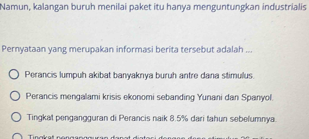 Namun, kalangan buruh menilai paket itu hanya menguntungkan industrialis
Pernyataan yang merupakan informasi berita tersebut adalah ...
Perancis lumpuh akibat banyaknya buruh antre dana stimulus.
Perancis mengalami krisis ekonomi sebanding Yunani dan Spanyol.
Tingkat pengangguran di Perancis naik 8.5% dari tahun sebelumnya.