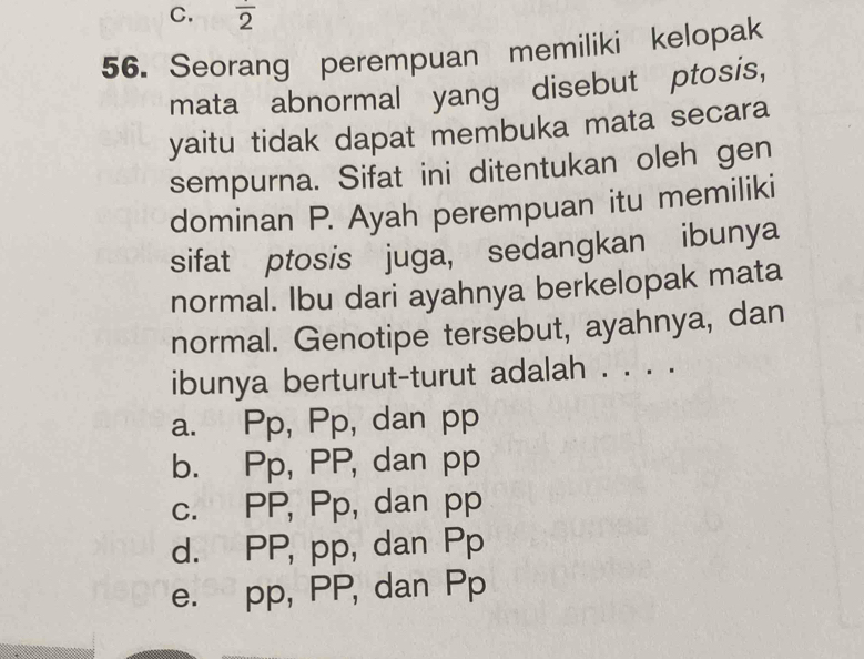 overline 2
56. Seorang perempuan memiliki kelopak
mata abnormal yang disebut ptosis,
yaitu tidak dapat membuka mata secara
sempurna. Sifat ini ditentukan oleh gen
dominan P. Ayah perempuan itu memiliki
sifat ptosis juga, sedangkan ibunya
normal. Ibu dari ayahnya berkelopak mata
normal. Genotipe tersebut, ayahnya, dan
ibunya berturut-turut adalah . . . .
a. Pp, Pp, dan pp
b. Pp, PP, dan pp
c. PP, Pp, dan pp
d. PP, pp, dan Pp
e. pp, PP, dan Pp