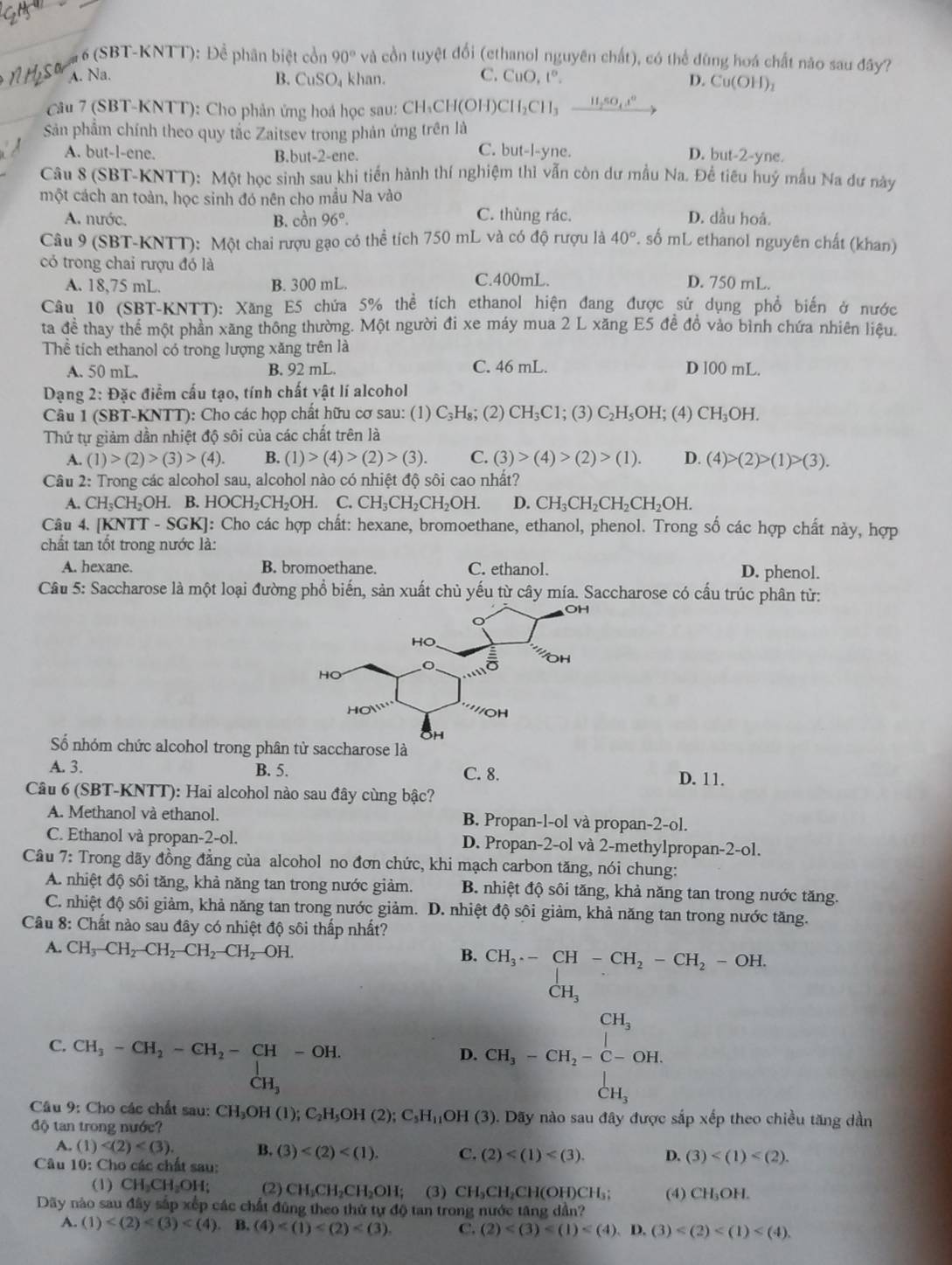 #  6 (SBT-KNTT): Để phân biệt cổn 90° và cồn tuyệt đổi (ethanol nguyên chất), có thể đùng hoá chất năo sau đây?
C.
A. Na. B. CuSO khan. CuO,t°. D. Cu(OH)_2
Câu 7 (SBT-KNTT): Cho phản ứng hoá học sau: CH, CH_3CH(OH)CH_2CH_3xrightarrow H_2so_4x°
Sản phẩm chính theo quy tắc Zaitsev trong phản ứng trên là
C. but-l-yne.
A. but-l-ene. B.but-2-ene. D. but-2-yne.
Câu 8 (SBT-KNTT): Một học sinh sau khi tiến hành thí nghiệm thì vẫn còn dư mẫu Na. Để tiêu huý mẫu Na dư này
một cách an toàn, học sinh đó nên cho mầu Na vào
A. nước. B. cồn 96°. C. thùng rác. D. dầu hoá.
Câu 9 (SBT-KNTT): Một chai rượu gạo có thể tích 750 mL và có độ rượu là 40° P. số mL ethanol nguyên chất (khan)
có trong chai rượu đó là D. 750 mL.
A. 18,75 mL. B. 300 mL. C.400mL.
Câu 10 (SBT-KNTT): Xăng E5 chứa 5% thể tích ethanol hiện đang được sử dụng phổ biến ở nước
ta đề thay thể một phần xăng thông thường. Một người đi xe máy mua 2 L xăng E5 đề đồ vào bình chứa nhiên liệu.
Thể tích ethanol có trong lượng xăng trên là
A. 50 mL. B. 92 mL. C. 46 mL. D l00 mL.
Dạng 2: Đặc điểm cấu tạo, tính chất vật lí alcohol
Câu 1 (SBT-KNTT): Cho các họp chất hữu cơ sau: (1) C_3H s; (2) CH_3C1; (3) C_2H_5 OH; (4) CH_3OH.
Thứ tự giảm dần nhiệt độ sôi của các chất trên là
A. (1)>(2)>(3)>(4). B. (1)>(4)>(2)>(3). C. (3)>(4)>(2)>(1). D. (4)>(2)>(1)>(3).
Câu 2: Trong các alcohol sau, alcohol nào có nhiệt độ sôi cao nhất?
A. CH_3CH_2OH. B. HOCH_2CH_2OH. C. CH_3CH_2CH_2OH. D. CH_3CH_2CH_2CH_2OH.
Câu 4. [KNTT-SGK] : Cho các hợp chất: hexane, bromoethane, ethanol, phenol. Trong số các hợp chất này, hợp
chất tan tốt trong nước là:
A. hexane. B. bromoethane. C. ethanol. D. phenol.
Câu 5: Saccharose là một loại đường phổ biến, sản xuất chủ yếu từ cây mía. Saccharose có cấu trúc phân từ:
ố nhóm chức alcohol trong phân tử saccharose là
A. 3. B. 5. C. 8. D. 11.
Câu 6 (SBT-KNTT): Hai alcohol nào sau đây cùng bậc?
A. Methanol và ethanol. B. Propan-l-ol và propan-2-ol.
C. Ethanol và propan-2-ol. D. Propan-2-ol và 2-methylpropan-2-ol.
Câu 7: Trong dãy đồng đẳng của alcohol no đơn chức, khi mạch carbon tăng, nói chung:
A. nhiệt độ sôi tăng, khả năng tan trong nước giảm. B. nhiệt độ sôi tăng, khả năng tan trong nước tăng.
C. nhiệt độ sôi giảm, khả năng tan trong nước giảm. D. nhiệt độ sôi giảm, khả năng tan trong nước tăng.
Câu 8: Chất nào sau đây có nhiệt độ sôi thấp nhất?
A. CH_3-CH_2-CH_2-CH_2-CH_2-OH.
B. beginarrayr CH_3-CH-CH_2-CH_2-OH.
C. CH_3-CH_2-CH_2-CH-OH.
D CH_3-CH_2-C-OH.
CH_3
Câu 9: Cho các chất sau: CH_3OH(l);C_2H_5OH(2);C_5H_11OH(3) ). Dãy nào sau đây được sắp xếp theo chiều tăng dần
độ tan trong nước?
A. (1) B. (3) C. (2) D. (3)
Câu 10: Cho các chất sau:
(1) CH_2CH_2OH; (2) CH_2CH_2CH_2OH; (3) CH_3CH_2CH(OH)CH_3; (4) CH_3OH.
Dãy nào sau đây sắp xếp các chất đũng theo thứ tự ở do tan trong nước tăng d ân 
A. (1) B. (4) C. (2)