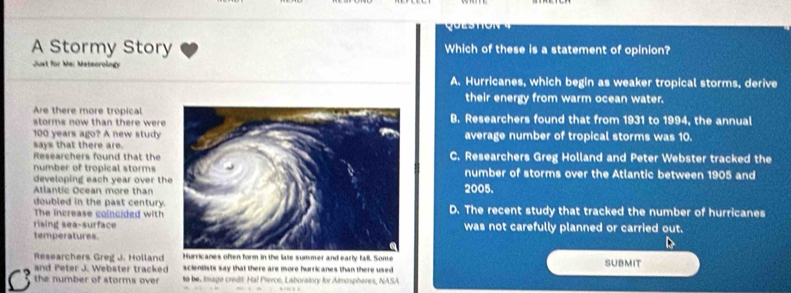 A Stormy Story Which of these is a statement of opinion?
Just for Ma: Mateoroingy
A. Hurricanes, which begin as weaker tropical storms, derive
their energy from warm ocean water.
Are there more tropical
storms now than there wereB. Researchers found that from 1931 to 1994, the annual
100 years ago? A new study average number of tropical storms was 10.
says that there are.
Researchers found that the C. Researchers Greg Holland and Peter Webster tracked the
number of tropical stormsnumber of storms over the Atlantic between 1905 and
developing each year over th
Atlantic Ocean more than2005.
doubled in the past century.
The increase coincided withD. The recent study that tracked the number of hurricanes
rising sea-surfacewas not carefully planned or carried out.
temperatures
Researchers Greg J. Holland Hurricanes often form in the late summer and early fall. Some SUBMIT
and Peter J. Webster tracked scientists say that there are more hurricanes than there used 
C the number of storms over to be. Image credi: Hal Piercé, Laboratory for Almospheres, NASA