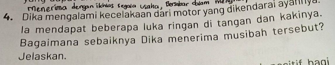 Dika mengalami kecelakaan dari motor yang dikendarai ayannya. 
la mendapat beberapa luka ringan di tangan dan kakinya. 
Bagaimana sebaiknya Dika menerima musibah tersebut? 
Jelaskan.